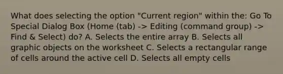 What does selecting the option "Current region" within the: Go To Special Dialog Box (Home (tab) -> Editing (command group) -> Find & Select) do? A. Selects the entire array B. Selects all graphic objects on the worksheet C. Selects a rectangular range of cells around the active cell D. Selects all empty cells