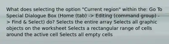 What does selecting the option "Current region" within the: Go To Special Dialogue Box (Home (tab) -> Editing (command group) -> Find & Select) do? Selects the entire array Selects all graphic objects on the worksheet Selects a rectangular range of cells around the active cell Selects all empty cells