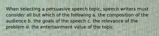 When selecting a persuasive speech topic, speech writers must consider all but which of the following a. the composition of the audience b. the goals of the speech c. the relevance of the problem d. the entertainment value of the topic