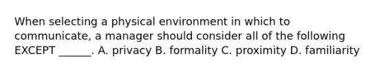 When selecting a physical environment in which to communicate, a manager should consider all of the following EXCEPT ______. A. privacy B. formality C. proximity D. familiarity