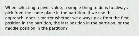 When selecting a pivot value, a simple thing to do is to always pick from the same place in the partition. If we use this approach, does it matter whether we always pick from the first position in the partition, the last position in the partition, or the middle position in the partition?