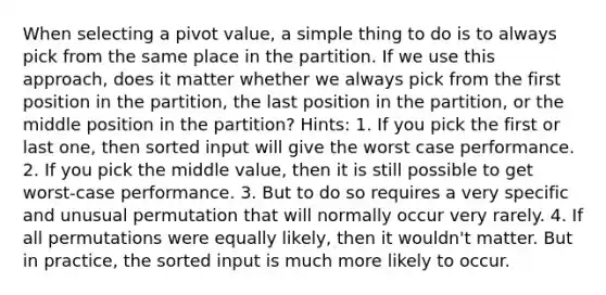 When selecting a pivot value, a simple thing to do is to always pick from the same place in the partition. If we use this approach, does it matter whether we always pick from the first position in the partition, the last position in the partition, or the middle position in the partition? Hints: 1. If you pick the first or last one, then sorted input will give the worst case performance. 2. If you pick the middle value, then it is still possible to get worst-case performance. 3. But to do so requires a very specific and unusual permutation that will normally occur very rarely. 4. If all permutations were equally likely, then it wouldn't matter. But in practice, the sorted input is much more likely to occur.