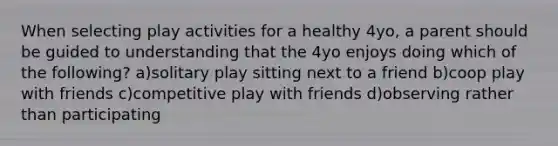 When selecting play activities for a healthy 4yo, a parent should be guided to understanding that the 4yo enjoys doing which of the following? a)solitary play sitting next to a friend b)coop play with friends c)competitive play with friends d)observing rather than participating