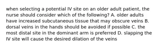 when selecting a potential IV site on an older adult patient, the nurse should consider which of the following? A. older adults have increased subcutaneous tissue that may obscure veins B. dorsal veins in the hands should be avoided if possible C. the most distal site in the dominant arm is preferred D. slapping the IV site will cause the desired dilation of the veins