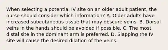 When selecting a potential IV site on an older adult patient, the nurse should consider which information? A. Older adults have increased subcutaneous tissue that may obscure veins. B. Dorsal veins in the hands should be avoided if possible. C. The most distal site in the dominant arm is preferred. D. Slapping the IV site will cause the desired dilation of the veins.