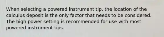 When selecting a powered instrument tip, the location of the calculus deposit is the only factor that needs to be considered. The high power setting is recommended for use with most powered instrument tips.