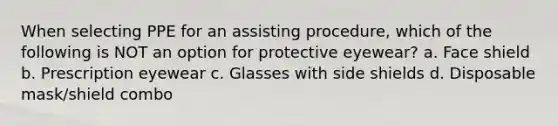 When selecting PPE for an assisting procedure, which of the following is NOT an option for protective eyewear? a. Face shield b. Prescription eyewear c. Glasses with side shields d. Disposable mask/shield combo