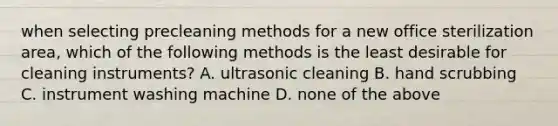 when selecting precleaning methods for a new office sterilization area, which of the following methods is the least desirable for cleaning instruments? A. ultrasonic cleaning B. hand scrubbing C. instrument washing machine D. none of the above