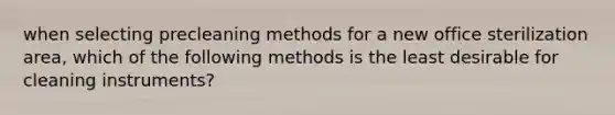 when selecting precleaning methods for a new office sterilization area, which of the following methods is the least desirable for cleaning instruments?