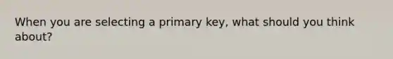 When you are selecting a primary key, what should you think about?