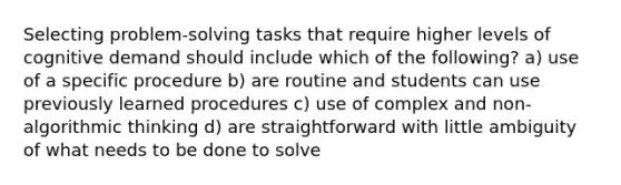 Selecting problem-solving tasks that require higher levels of cognitive demand should include which of the following? a) use of a specific procedure b) are routine and students can use previously learned procedures c) use of complex and non-algorithmic thinking d) are straightforward with little ambiguity of what needs to be done to solve