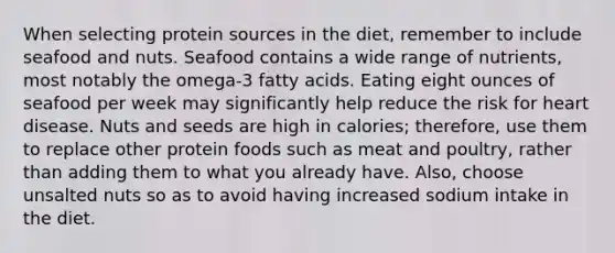 When selecting protein sources in the diet, remember to include seafood and nuts. Seafood contains a wide range of nutrients, most notably the omega-3 fatty acids. Eating eight ounces of seafood per week may significantly help reduce the risk for heart disease. Nuts and seeds are high in calories; therefore, use them to replace other protein foods such as meat and poultry, rather than adding them to what you already have. Also, choose unsalted nuts so as to avoid having increased sodium intake in the diet.