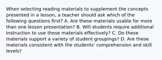 When selecting reading materials to supplement the concepts presented in a lesson, a teacher should ask which of the following questions first? A. Are these materials usable for more than one lesson presentation? B. Will students require additional instruction to use these materials effectively? C. Do these materials support a variety of student groupings? D. Are these materials consistent with the students' comprehension and skill levels?