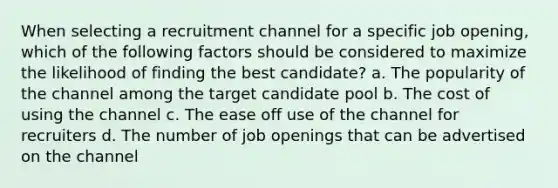 When selecting a recruitment channel for a specific job opening, which of the following factors should be considered to maximize the likelihood of finding the best candidate? a. The popularity of the channel among the target candidate pool b. The cost of using the channel c. The ease off use of the channel for recruiters d. The number of job openings that can be advertised on the channel