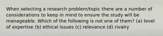 When selecting a research problem/topic there are a number of considerations to keep in mind to ensure the study will be manageable. Which of the following is not one of them? (a) level of expertise (b) ethical issues (c) relevance (d) rivalry