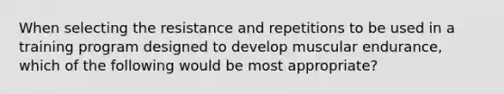 When selecting the resistance and repetitions to be used in a training program designed to develop muscular endurance, which of the following would be most appropriate?