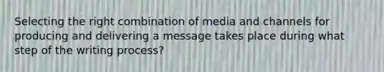 Selecting the right combination of media and channels for producing and delivering a message takes place during what step of the writing process?