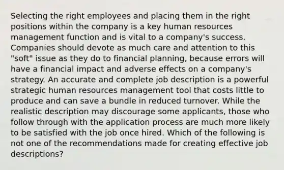 Selecting the right employees and placing them in the right positions within the company is a key human resources management function and is vital to a company's success. Companies should devote as much care and attention to this "soft" issue as they do to financial planning, because errors will have a financial impact and adverse effects on a company's strategy. An accurate and complete job description is a powerful strategic human resources management tool that costs little to produce and can save a bundle in reduced turnover. While the realistic description may discourage some applicants, those who follow through with the application process are much more likely to be satisfied with the job once hired. Which of the following is not one of the recommendations made for creating effective job descriptions?