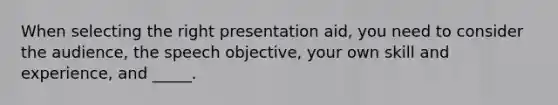 When selecting the right presentation aid, you need to consider the audience, the speech objective, your own skill and experience, and _____.