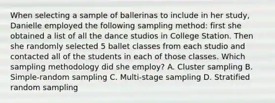 When selecting a sample of ballerinas to include in her study, Danielle employed the following sampling method: first she obtained a list of all the dance studios in College Station. Then she randomly selected 5 ballet classes from each studio and contacted all of the students in each of those classes. Which sampling methodology did she employ? A. Cluster sampling B. Simple-random sampling C. Multi-stage sampling D. Stratified random sampling