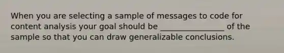 When you are selecting a sample of messages to code for content analysis your goal should be ________________ of the sample so that you can draw generalizable conclusions.