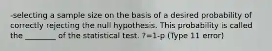 -selecting a sample size on the basis of a desired probability of correctly rejecting the null hypothesis. This probability is called the ________ of the statistical test. ?=1-p (Type 11 error)