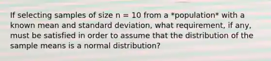 If selecting samples of size n = 10 from a *population* with a known mean and standard deviation, what requirement, if any, must be satisfied in order to assume that the distribution of the sample means is a normal distribution?