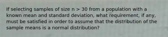 If selecting samples of size n > 30 from a population with a known mean and <a href='https://www.questionai.com/knowledge/kqGUr1Cldy-standard-deviation' class='anchor-knowledge'>standard deviation</a>, what requirement, if any, must be satisfied in order to assume that the distribution of the sample means is a normal distribution?