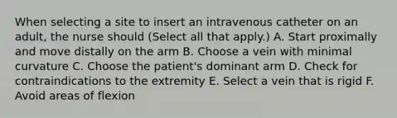 When selecting a site to insert an intravenous catheter on an adult, the nurse should (Select all that apply.) A. Start proximally and move distally on the arm B. Choose a vein with minimal curvature C. Choose the patient's dominant arm D. Check for contraindications to the extremity E. Select a vein that is rigid F. Avoid areas of flexion