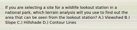 If you are selecting a site for a wildlife lookout station in a national park, which terrain analysis will you use to find out the area that can be seen from the lookout station? A.) Viewshed B.) Slope C.) Hillshade D.) Contour Lines