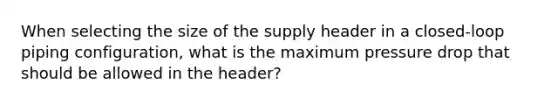 When selecting the size of the supply header in a closed-loop piping configuration, what is the maximum pressure drop that should be allowed in the header?