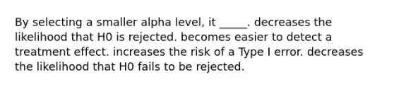 By selecting a smaller alpha level, it _____. decreases the likelihood that H0 is rejected. becomes easier to detect a treatment effect. increases the risk of a Type I error. decreases the likelihood that H0 fails to be rejected.