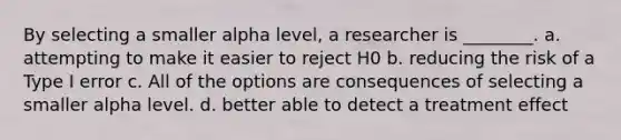 By selecting a smaller alpha level, a researcher is ________. a. attempting to make it easier to reject H0 b. reducing the risk of a Type I error c. All of the options are consequences of selecting a smaller alpha level. d. better able to detect a treatment effect