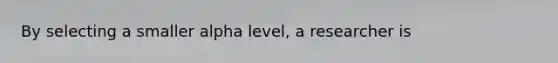 By selecting a smaller alpha level, a researcher is