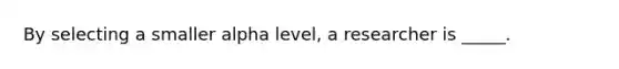 By selecting a smaller alpha level, a researcher is _____.