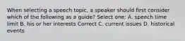 When selecting a speech topic, a speaker should first consider which of the following as a guide? Select one: A. speech time limit B. his or her interests Correct C. current issues D. historical events