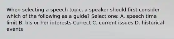 When selecting a speech topic, a speaker should first consider which of the following as a guide? Select one: A. speech time limit B. his or her interests Correct C. current issues D. historical events