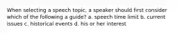 When selecting a speech topic, a speaker should first consider which of the following a guide? a. speech time limit b. current issues c. historical events d. his or her interest