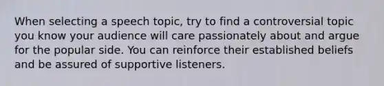 When selecting a speech topic, try to find a controversial topic you know your audience will care passionately about and argue for the popular side. You can reinforce their established beliefs and be assured of supportive listeners.