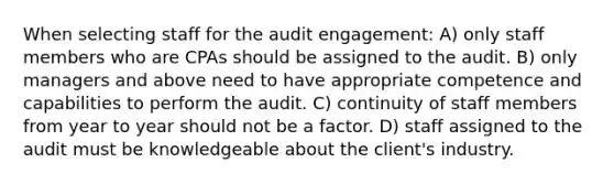 When selecting staff for the audit engagement: A) only staff members who are CPAs should be assigned to the audit. B) only managers and above need to have appropriate competence and capabilities to perform the audit. C) continuity of staff members from year to year should not be a factor. D) staff assigned to the audit must be knowledgeable about the client's industry.