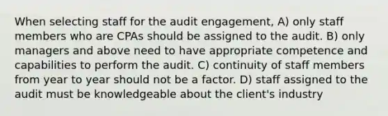 When selecting staff for the audit engagement, A) only staff members who are CPAs should be assigned to the audit. B) only managers and above need to have appropriate competence and capabilities to perform the audit. C) continuity of staff members from year to year should not be a factor. D) staff assigned to the audit must be knowledgeable about the client's industry