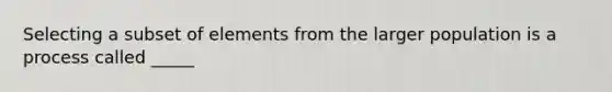 Selecting a subset of elements from the larger population is a process called _____