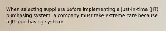 When selecting suppliers before implementing a just-in-time (JIT) purchasing system, a company must take extreme care because a JIT purchasing system: