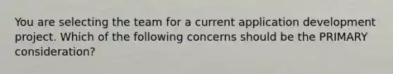 You are selecting the team for a current application development project. Which of the following concerns should be the PRIMARY consideration?