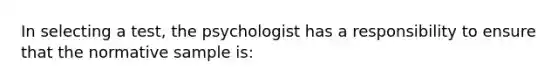 In selecting a test, the psychologist has a responsibility to ensure that the normative sample is: