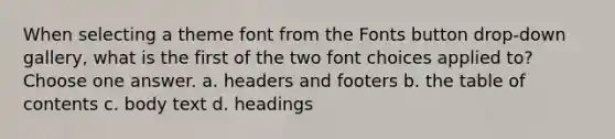 When selecting a theme font from the Fonts button drop-down gallery, what is the first of the two font choices applied to? Choose one answer. a. headers and footers b. the table of contents c. body text d. headings