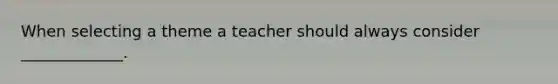 When selecting a theme a teacher should always consider _____________.