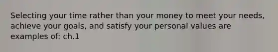 Selecting your time rather than your money to meet your needs, achieve your goals, and satisfy your personal values are examples of: ch.1