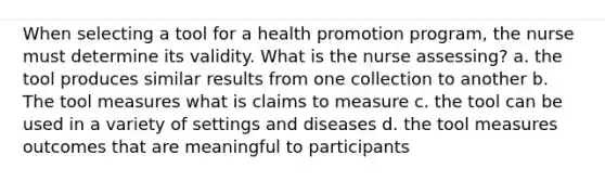 When selecting a tool for a health promotion program, the nurse must determine its validity. What is the nurse assessing? a. the tool produces similar results from one collection to another b. The tool measures what is claims to measure c. the tool can be used in a variety of settings and diseases d. the tool measures outcomes that are meaningful to participants