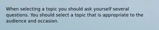 When selecting a topic you should ask yourself several questions. You should select a topic that is appropriate to the audience and occasion.